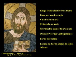 Rusga transversal sobre a fronte
Duas mechas de cabelo
V na base do nariz
Triângulo no nariz
Sobrancelha esquerda levantada
Olhos de “coruja”, esbugalhados
Barba bilobulada
Lacuna na barba abaixo do lábio
inferior
Cristo Pantocrator. C. 1080-1100
(Igreja de Daphni, próximo a Atenas)

 