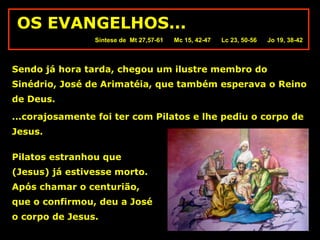 OS EVANGELHOS...
Síntese de Mt 27,57-61

Mc 15, 42-47

Lc 23, 50-56

Jo 19, 38-42

Sendo já hora tarda, chegou um ilustre membro do
Sinédrio, José de Arimatéia, que também esperava o Reino
de Deus.
...corajosamente foi ter com Pilatos e lhe pediu o corpo de
Jesus.
Pilatos estranhou que
(Jesus) já estivesse morto.
Após chamar o centurião,
que o confirmou, deu a José
o corpo de Jesus.

 