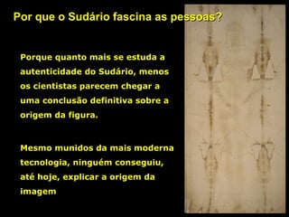 Por que o Sudário fascina as pessoas?

Porque quanto mais se estuda a
autenticidade do Sudário, menos
os cientistas parecem chegar a
uma conclusão definitiva sobre a
origem da figura.

Mesmo munidos da mais moderna
tecnologia, ninguém conseguiu,
até hoje, explicar a origem da
imagem

 