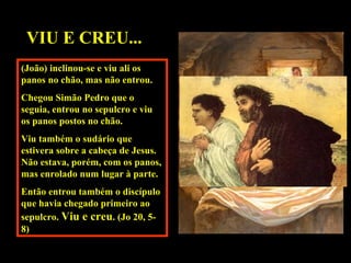 VIU E CREU...
(João) inclinou-se e viu ali os
panos no chão, mas não entrou.
Chegou Simão Pedro que o
seguia, entrou no sepulcro e viu
os panos postos no chão.
Viu também o sudário que
estivera sobre a cabeça de Jesus.
Não estava, porém, com os panos,
mas enrolado num lugar à parte.
Então entrou também o discípulo
que havia chegado primeiro ao
sepulcro. Viu e creu. (Jo 20, 58)

 