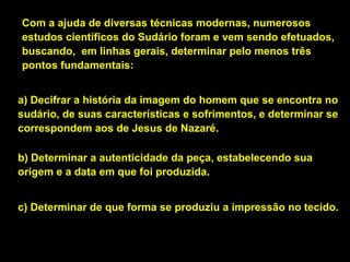 Com a ajuda de diversas técnicas modernas, numerosos
estudos científicos do Sudário foram e vem sendo efetuados,
buscando, em linhas gerais, determinar pelo menos três
pontos fundamentais:
a) Decifrar a história da imagem do homem que se encontra no
sudário, de suas características e sofrimentos, e determinar se
correspondem aos de Jesus de Nazaré.
b) Determinar a autenticidade da peça, estabelecendo sua
origem e a data em que foi produzida.
c) Determinar de que forma se produziu a impressão no tecido.

 