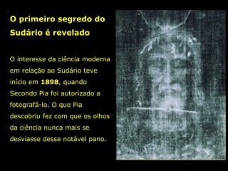 O primeiro segredo do
Sudário é revelado
O interesse da ciência moderna
em relação ao Sudário teve
início em 1898, quando
1898
Secondo Pia foi autorizado a
fotografá-lo. O que Pia
descobriu fez com que os olhos
da ciência nunca mais se
desviasse desse notável pano.

 