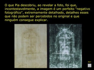 O que Pia descobriu, ao revelar a foto, foi que,
incontestavelmente, a imagem é um perfeito "negativo
fotográfico", extremamente detalhado, detalhes esses
que não podem ser percebidos no original e que
ninguém consegue explicar.

Mais?

 