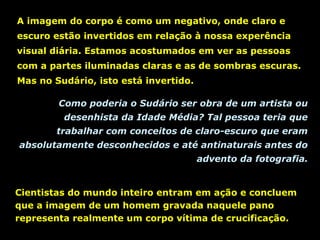 A imagem do corpo é como um negativo, onde claro e
escuro estão invertidos em relação à nossa experência
visual diária. Estamos acostumados em ver as pessoas
com a partes iluminadas claras e as de sombras escuras.
Mas no Sudário, isto está invertido.
Como poderia o Sudário ser obra de um artista ou
desenhista da Idade Média? Tal pessoa teria que
trabalhar com conceitos de claro-escuro que eram
absolutamente desconhecidos e até antinaturais antes do
advento da fotografia.

Cientistas do mundo inteiro entram em ação e concluem
que a imagem de um homem gravada naquele pano
representa realmente um corpo vítima de crucificação.

 