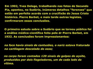 Em 1902, Yves Delage, trabalhando nas fotos de Secundo
Pia, apontou, no Sudário, inúmeros detalhes “forenses” que
estão em perfeito acordo com a crucifixão do Jesus Cristo
histórico. Pierre Barbet, e mais tarde outros legistas,
confirmaram essas conclusões.
O primeiro estudo sobre o Sudário que se tornou público foi
a análise médico-científica feita pelo dr Pierre Barbet, em
1932. As conclusões foram impressionantes:
na face havia sinais de contusões, o nariz estava fraturado
na cartilagem descolado do osso;
no corpo foram contados 120 sinais de golpes de açoite,
produzidos por dois flageladores, um de cada lado da
vítima.

 