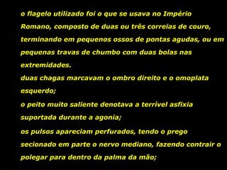 o flagelo utilizado foi o que se usava no Império
Romano, composto de duas ou três correias de couro,
terminando em pequenos ossos de pontas agudas, ou em
pequenas travas de chumbo com duas bolas nas
extremidades.
duas chagas marcavam o ombro direito e o omoplata
esquerdo;
o peito muito saliente denotava a terrível asfixia
suportada durante a agonia;
os pulsos apareciam perfurados, tendo o prego
secionado em parte o nervo mediano, fazendo contrair o
polegar para dentro da palma da mão;

 