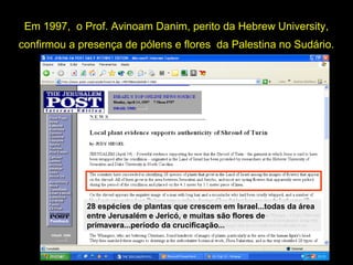 Em 1997, o Prof. Avinoam Danim, perito da Hebrew University,
confirmou a presença de pólens e flores da Palestina no Sudário.

Se o Sudário fosse um objeto medieval (12901360), que nunca esteve fora da Europa, como se
explicam os pólens e as plantas do Oriente Médio
que nele foram encontrados?
28 espécies de plantas que crescem em Israel...todas da área
entre Jerusalém e Jericó, e muitas são flores de
primavera...período da crucificação...

 