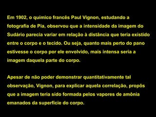 Em 1902, o químico francês Paul Vignon, estudando a
fotografia de Pia, observou que a intensidade da imagem do
Sudário parecia variar em relação à distância que teria existido
entre o corpo e o tecido. Ou seja, quanto mais perto do pano
estivesse o corpo por ele envolvido, mais intensa seria a
imagem daquela parte do corpo.
Apesar de não poder demonstrar quantitativamente tal
observação, Vignon, para explicar aquela correlação, propôs
que a imagem teria sido formada pelos vapores de amônia
emanados da superfície do corpo.

 