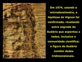 Em 1974, usando o
microdensímetro, a
hipótese de Vignon foi
confirmada, revelando
outro segredo do
Sudário que espantou a
todos, inclusive a
comunidade científica:
a figura do Sudário
contém dados
tridimensionais.

 