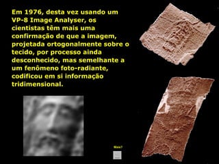 Em 1976, desta vez usando um
VP-8 Image Analyser, os
cientistas têm mais uma
confirmação de que a imagem,
projetada ortogonalmente sobre o
tecido, por processo ainda
desconhecido, mas semelhante a
um fenômeno foto-radiante,
codificou em si informação
tridimensional.

Mais?

 