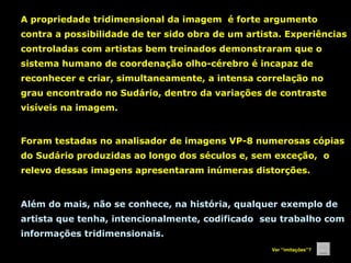 A propriedade tridimensional da imagem é forte argumento
contra a possibilidade de ter sido obra de um artista. Experiências
controladas com artistas bem treinados demonstraram que o
sistema humano de coordenação olho-cérebro é incapaz de
reconhecer e criar, simultaneamente, a intensa correlação no
grau encontrado no Sudário, dentro da variações de contraste
visíveis na imagem.

Foram testadas no analisador de imagens VP-8 numerosas cópias
do Sudário produzidas ao longo dos séculos e, sem exceção, o
relevo dessas imagens apresentaram inúmeras distorções.

Além do mais, não se conhece, na história, qualquer exemplo de
artista que tenha, intencionalmente, codificado seu trabalho com
informações tridimensionais.
Ver “imitações”?

 