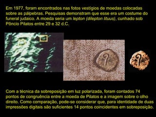 Em 1977, foram encontrados nas fotos vestígios de moedas colocadas
sobre as pálpebras. Pesquisas demonstram que esse era um costume do
funeral judaico. A moeda seria um lepton (dilepton lituus), cunhado sob
Pôncio Pilatos entre 29 e 32 d.C.

Com a técnica da sobreposição em luz polarizada, foram contados 74
pontos de congruência entre a moeda de Pilatos e a imagem sobre o olho
direito. Como comparação, pode-se considerar que, para identidade de duas
impressões digitais são suficientes 14 pontos coincidentes em sobreposição.

 