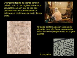 O lençol foi tecido de acordo com um
método próprio das regiões próximas a
Jerusalém com um tear do tipo dos
utilizados nos anos imediatamente
anteriores e posteriores ao início da era
cristã.

O tecido contém alguns vestígios de
algodão, mas não foram encontradas
fibras de lã ou qualquer outra de origem
animal.

A propósito....

 