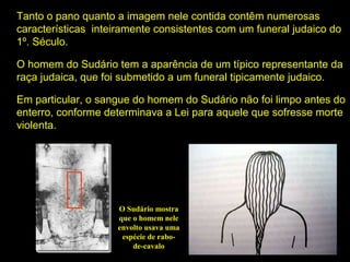 Tanto o pano quanto a imagem nele contida contêm numerosas
características inteiramente consistentes com um funeral judaico do
1º. Século.
O homem do Sudário tem a aparência de um típico representante da
raça judaica, que foi submetido a um funeral tipicamente judaico.
Em particular, o sangue do homem do Sudário não foi limpo antes do
enterro, conforme determinava a Lei para aquele que sofresse morte
violenta.

O Sudário mostra
que o homem nele
envolto usava uma
espécie de rabode-cavalo

 