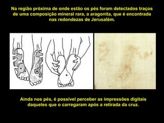 Na região próxima de onde estão os pés foram detectados traços
de uma composição mineral rara, a aragonita, que é encontrada
nas redondezas de Jerusalém.

Ainda nos pés, é possível perceber as impressões digitais
daqueles que o carregaram após a retirada da cruz.

 