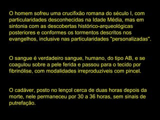 O homem sofreu uma crucifixão romana do século I, com
particularidades desconhecidas na Idade Média, mas em
sintonia com as descobertas histórico-arqueológicas
posteriores e conformes os tormentos descritos nos
evangelhos, inclusive nas particularidades "personalizadas".
O sangue é verdadeiro sangue, humano, do tipo AB, e se
coagulou sobre a pele ferida e passou para o tecido por
fibrinólise, com modalidades irreproduzíveis com pincel.
O cadáver, posto no lençol cerca de duas horas depois da
morte, nele permaneceu por 30 a 36 horas, sem sinais de
putrefação.

 