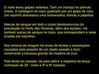 O rosto levou golpes violentos. Tem um inchaço no pômulo
direito. A cartilagem do nariz quebrado por um golpe de vara.
Um espinho atravessou uma sobrancelha, ferindo a pálpebra.
Marcas de sangue em todo o corpo (lembremo-nos da
exsudação no Horto das Oliveiras, além dos açoites). Há
também sulcos de sangue no rosto, que correspondem a veias
furadas por espinhos.
Nos ombros da imagem há sinais de feridas e escoriações
causadas pela pressão de um objeto pesado e duro:
certamente a travessa grande de madeira da cruz.
Pela ferida do costado, dá para definir a trajetória da lança:
inclinação de 29 ° entre a 5ª e 6ª costelas.

 