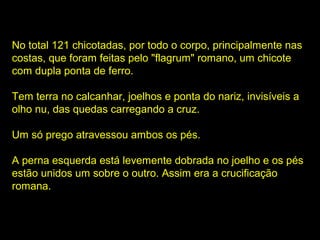 No total 121 chicotadas, por todo o corpo, principalmente nas
costas, que foram feitas pelo "flagrum" romano, um chicote
com dupla ponta de ferro.
Tem terra no calcanhar, joelhos e ponta do nariz, invisíveis a
olho nu, das quedas carregando a cruz.
Um só prego atravessou ambos os pés.
A perna esquerda está levemente dobrada no joelho e os pés
estão unidos um sobre o outro. Assim era a crucificação
romana.

 