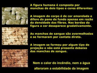 A figura humana é composta por
manchas de dois tipos e cores diferentes:
A imagem do corpo é de cor amarelada e
difere do pano de fundo apenas em razão
da densidade das fibras. Nas bordas da
figura a cor desaparece gradativamente.
As manchas de sangue são avermelhadas
e se formaram por contato direto.
A imagem se formou por algum tipo de
projeção e não está presente debaixo
das manchas de sangue.

Nem o calor do incêndio, nem a água
alteraram a estabilidade da imagem

 