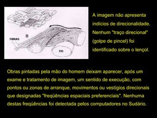 A imagem não apresenta
indícios de direcionalidade.
Nenhum "traço direcional"
(golpe de pincel) foi
identificado sobre o lençol.

Obras pintadas pela mão do homem deixam aparecer, após um
exame e tratamento de imagem, um sentido de execução, com
pontos ou zonas de arranque, movimentos ou vestígios direcionais
que designadas "freqüências espaciais preferenciais". Nenhuma
destas freqüências foi detectada pelos computadores no Sudário.

 