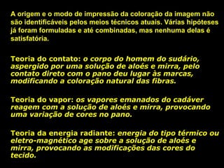 A origem e o modo de impressão da coloração da imagem não
são identificáveis pelos meios técnicos atuais. Várias hipóteses
já foram formuladas e até combinadas, mas nenhuma delas é
satisfatória.
Teoria do contato: o corpo do homem do sudário,
contato
aspergido por uma solução de aloés e mirra, pelo
contato direto com o pano deu lugar às marcas,
modificando a coloração natural das fibras.
Teoria do vapor: os vapores emanados do cadáver
vapor
reagem com a solução de aloés e mirra, provocando
uma variação de cores no pano.
Teoria da energia radiante: energia do tipo térmico ou
radiante
eletro-magnético age sobre a solução de aloés e
mirra, provocando as modificações das cores do
tecido.

 