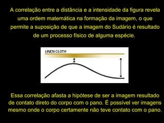 A correlação entre a distância e a intensidade da figura revela
uma ordem matemática na formação da imagem, o que
permite a suposição de que a imagem do Sudário é resultado
de um processo físico de alguma espécie.

Essa correlação afasta a hipótese de ser a imagem resultado
de contato direto do corpo com o pano. É possível ver imagens
mesmo onde o corpo certamente não teve contato com o pano.

 