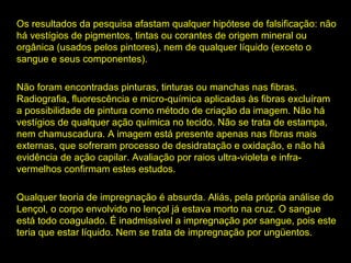 Os resultados da pesquisa afastam qualquer hipótese de falsificação: não
há vestígios de pigmentos, tintas ou corantes de origem mineral ou
orgânica (usados pelos pintores), nem de qualquer líquido (exceto o
sangue e seus componentes).
Não foram encontradas pinturas, tinturas ou manchas nas fibras.
Radiografia, fluorescência e micro-química aplicadas às fibras excluíram
a possibilidade de pintura como método de criação da imagem. Não há
vestígios de qualquer ação química no tecido. Não se trata de estampa,
nem chamuscadura. A imagem está presente apenas nas fibras mais
externas, que sofreram processo de desidratação e oxidação, e não há
evidência de ação capilar. Avaliação por raios ultra-violeta e infravermelhos confirmam estes estudos.
Qualquer teoria de impregnação é absurda. Aliás, pela própria análise do
Lençol, o corpo envolvido no lençol já estava morto na cruz. O sangue
está todo coagulado. É inadmissível a impregnação por sangue, pois este
teria que estar líquido. Nem se trata de impregnação por ungüentos.

 