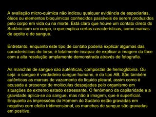 A avaliação micro-química não indicou qualquer evidência de especiarias,
óleos ou elementos bioquímicos conhecidos passíveis de serem produzidos
pelo corpo em vida ou na morte. Está claro que houve um contato direto do
Sudário com um corpo, o que explica certas características, como marcas
de açoite e de sangue.
Entretanto, enquanto este tipo de contato poderia explicar algumas das
características do torso, é totalmente incapaz de explicar a imagem da face
com a alta resolução amplamente demonstrada através de fotografia.
As manchas de sangue são autênticas, compostas de hemoglobina. Ou
autênticas
seja: o sangue é verdadeiro sangue humano, e do tipo AB. São também
autênticas as marcas de vazamento de líquido pleural, assim como é
acusada a presença de moléculas despejadas pelo organismo em
situações de extremo estado estressante. O fenômeno da capilaridade e a
estressante
gravidade aplica-se ao sangue, mas não à imagem, que é superficial.
Enquanto as impressões do Homem do Sudário estão gravadas em
negativo com efeito tridimensional, as manchas de sangue são gravadas
em positivo.

 