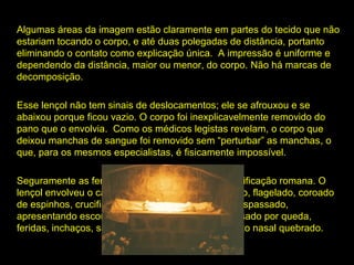 Algumas áreas da imagem estão claramente em partes do tecido que não
estariam tocando o corpo, e até duas polegadas de distância, portanto
eliminando o contato como explicação única. A impressão é uniforme e
dependendo da distância, maior ou menor, do corpo. Não há marcas de
decomposição.
Esse lençol não tem sinais de deslocamentos; ele se afrouxou e se
abaixou porque ficou vazio. O corpo foi inexplicavelmente removido do
pano que o envolvia. Como os médicos legistas revelam, o corpo que
envolvia
deixou manchas de sangue foi removido sem “perturbar” as manchas, o
manchas
que, para os mesmos especialistas, é fisicamente impossível.
impossível
Seguramente as feridas do corpo atestam uma crucificação romana. O
lençol envolveu o cadáver de um homem martirizado, flagelado, coroado
de espinhos, crucificado com cravos, com o lado traspassado,
apresentando escoriações no joelho esquerdo, causado por queda,
feridas, inchaços, sangue coagulado no rosto e septo nasal quebrado.

 