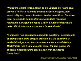 "Ninguém jamais tentou servir-se do Sudário de Turim para
provar a fé cristã. A fé não se funda sobre imagens, nem
sobre relíquias, nem sobre descobertas científicas. De outro
lado, se se pode demonstrar que o Sudário reproduz
realmente a imagem de Jesus Cristo, os não crentes terão
mais dificuldade para sustentar a incredulidade".

"A imagem nos apresenta o seguinte problema: estamos nós
contemplando mera criação artística, ou, ao contrário, a
verdadeira figura de Jesus como era após a sua Paixão e
Morte? Esta não é uma questão de fé. Os fiéis gozam de
absoluta liberdade para crer ou não crer nos dados
fornecidos”.
(Giovanne Saldarini, Cardeal de Turim, 1966)

 