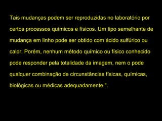 Tais mudanças podem ser reproduzidas no laboratório por
certos processos químicos e físicos. Um tipo semelhante de
mudança em linho pode ser obtido com ácido sulfúrico ou
calor. Porém, nenhum método químico ou físico conhecido
pode responder pela totalidade da imagem, nem o pode
qualquer combinação de circunstâncias físicas, químicas,
biológicas ou médicas adequadamente ".

 