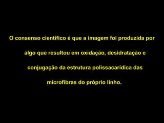 O consenso científico é que a imagem foi produzida por
algo que resultou em oxidação, desidratação e
conjugação da estrutura polissacarídica das
microfibras do próprio linho.

 