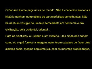 O Sudário é uma peça única no mundo. Não é conhecido em toda a
história nenhum outro objeto de características semelhantes. Não
há nenhum vestígio de um fato semelhante em nenhuma outra
civilização, seja ocidental, oriental...
Para os cientistas, o Sudário é um mistério. Eles ainda não sabem
como ou o quê formou a imagem, nem foram capazes de fazer uma
simples cópia, mesmo aproximativa, com as mesmas propriedades.

 