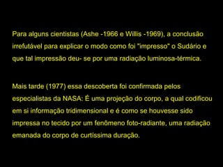 Para alguns cientistas (Ashe -1966 e Willis -1969), a conclusão
irrefutável para explicar o modo como foi "impresso" o Sudário e
que tal impressão deu- se por uma radiação luminosa-térmica.
luminosa-térmica

Mais tarde (1977) essa descoberta foi confirmada pelos
especialistas da NASA: É uma projeção do corpo, a qual codificou
em si informação tridimensional e é como se houvesse sido
impressa no tecido por um fenômeno foto-radiante, uma radiação
foto-radiante
emanada do corpo de curtíssima duração.

 