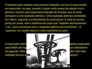 A hipótese para explicar essa possível radiação nos leva à ressurreição:
ressurreição
ao ressuscitar, ou seja, quando o corpo morto passa ao estado vivo e
glorioso, haveria uma espantosa produção de energia, que se pode
comparar a uma explosão atômica. “Uma explosão atômica controlada”.
Em relevo, segundo a profundidade da queimadura. E está de acordo,
ponto por ponto, com a distância do corpo que "explodiu atomicamente".
“Luz", como aconteceu com a explosão atômica em Hiroshima!... E
"queimou" só a parte interna e mais superficial do pano.

A impressão tridimensional (caso único dentre todos os objetos analisados
pela NASA até hoje) do Sudário, deu-se por radiação de um milionésimo
de segundo. Mais um milionésimo de segundo de exposição a tão forte
radiação térmico-luminosa e teria sido volatilizado todo o lençol !

 