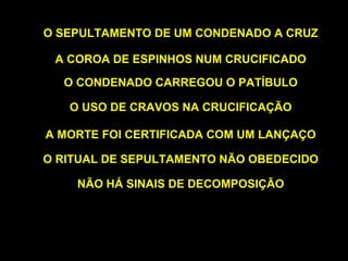 O SEPULTAMENTO DE UM CONDENADO A CRUZ
A COROA DE ESPINHOS NUM CRUCIFICADO
O CONDENADO CARREGOU O PATÍBULO
O USO DE CRAVOS NA CRUCIFICAÇÃO
A MORTE FOI CERTIFICADA COM UM LANÇAÇO
O RITUAL DE SEPULTAMENTO NÃO OBEDECIDO
NÃO HÁ SINAIS DE DECOMPOSIÇÃO

 