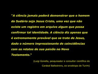"A ciência jamais poderá demonstrar que o homem
do Sudário seja Jesus Cristo, uma vez que não
existe um registro em arquivo algum que possa
confirmar tal identidade. A ciência diz apenas que
é extremamente provável que se trate de Jesus,
dado o número impressionante de coincidências
com os relatos de sua paixão no Novo
Testamento.“
(Luigi Gonella, pesquisador e consultor científico do
Cardeal Ballestrero, ex-arcebispo de Turim)

 