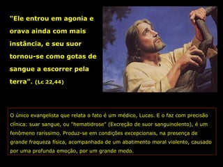 "Ele entrou em agonia e
orava ainda com mais
instância, e seu suor
tornou-se como gotas de
sangue a escorrer pela
terra".

(Lc 22,44)

O único evangelista que relata o fato é um médico, Lucas. E o faz com precisão
clínica: suar sangue, ou "hematidrose" (Excreção de suor sanguinolento), é um
fenômeno raríssimo. Produz-se em condições excepcionais, na presença de
grande fraqueza física, acompanhada de um abatimento moral violento, causado
por uma profunda emoção, por um grande medo.

 
