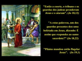 "Então a coorte, o tribuno e os
guardas dos judeus prenderam
Jesus e o ataram". (Jo 18,12)
"A estas palavras, um dos
guardas presentes deu uma
bofetada em Jesus, dizendo: É
assim que respondes ao sumo
sacerdote?" (Jo 18,22)

"Pilatos mandou então flagelar
Jesus". (Jo 19,1)

 