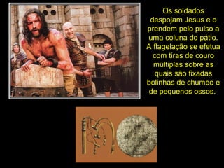 Os soldados
despojam Jesus e o
prendem pelo pulso a
uma coluna do pátio.
A flagelação se efetua
com tiras de couro
múltiplas sobre as
quais são fixadas
bolinhas de chumbo e
de pequenos ossos.

 