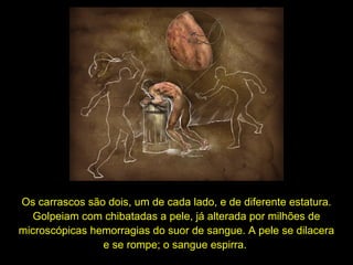 Os carrascos são dois, um de cada lado, e de diferente estatura.
Golpeiam com chibatadas a pele, já alterada por milhões de
microscópicas hemorragias do suor de sangue. A pele se dilacera
e se rompe; o sangue espirra.

 