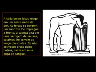 A cada golpe Jesus reage
em um sobressalto de
dor. As forças se esvaem;
um suor frio lhe impregna
a fronte, a cabeça gira em
uma vertigem de náusea,
calafrios lhe correm ao
longo das costas. Se não
estivesse preso pelos
pulsos, cairia em uma
poça de sangue.

 