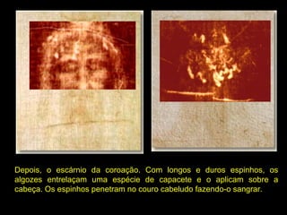 Depois, o escárnio da coroação. Com longos e duros espinhos, os
algozes entrelaçam uma espécie de capacete e o aplicam sobre a
cabeça. Os espinhos penetram no couro cabeludo fazendo-o sangrar.

 