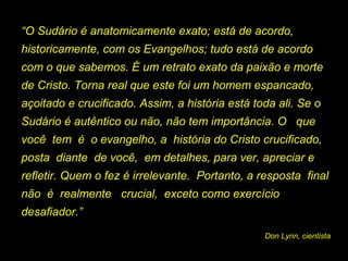 “O Sudário é anatomicamente exato; está de acordo,
historicamente, com os Evangelhos; tudo está de acordo
com o que sabemos. É um retrato exato da paixão e morte
de Cristo. Torna real que este foi um homem espancado,
açoitado e crucificado. Assim, a história está toda ali. Se o
Sudário é autêntico ou não, não tem importância. O que
você tem é o evangelho, a história do Cristo crucificado,
posta diante de você, em detalhes, para ver, apreciar e
refletir. Quem o fez é irrelevante. Portanto, a resposta final
não é realmente crucial, exceto como exercício
desafiador.”
Don Lynn, cientista

 