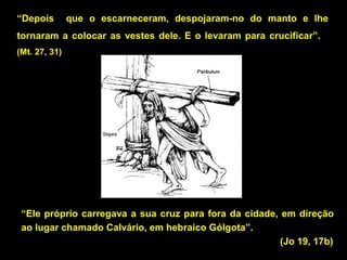 “Depois

que o escarneceram, despojaram-no do manto e lhe

tornaram a colocar as vestes dele. E o levaram para crucificar”.
(Mt. 27, 31)

“Ele próprio carregava a sua cruz para fora da cidade, em direção
ao lugar chamado Calvário, em hebraico Gólgota”.
(Jo 19, 17b)

 