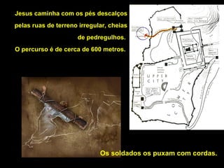 Jesus caminha com os pés descalços
pelas ruas de terreno irregular, cheias
de pedregulhos.
O percurso é de cerca de 600 metros.

Os soldados os puxam com cordas.

 