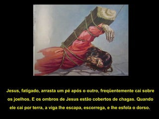 Jesus, fatigado, arrasta um pé após o outro, freqüentemente cai sobre
os joelhos. E os ombros de Jesus estão cobertos de chagas. Quando
ele cai por terra, a viga lhe escapa, escorrega, e lhe esfola o dorso.

 