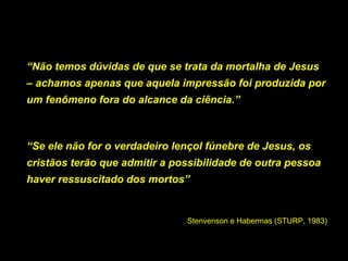 “Não temos dúvidas de que se trata da mortalha de Jesus
– achamos apenas que aquela impressão foi produzida por
um fenômeno fora do alcance da ciência.”

“Se ele não for o verdadeiro lençol fúnebre de Jesus, os
cristãos terão que admitir a possibilidade de outra pessoa
haver ressuscitado dos mortos”

Stenvenson e Habermas (STURP, 1983)

 