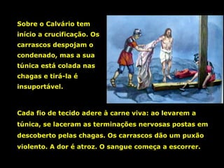 Sobre o Calvário tem
início a crucificação. Os
carrascos despojam o
condenado, mas a sua
túnica está colada nas
chagas e tirá-la é
insuportável.

Cada fio de tecido adere à carne viva: ao levarem a
túnica, se laceram as terminações nervosas postas em
descoberto pelas chagas. Os carrascos dão um puxão
violento. A dor é atroz. O sangue começa a escorrer.

 