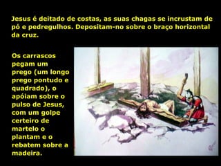 Jesus é deitado de costas, as suas chagas se incrustam de
pó e pedregulhos. Depositam-no sobre o braço horizontal
da cruz.
Os carrascos
pegam um
prego (um longo
prego pontudo e
quadrado), o
apóiam sobre o
pulso de Jesus,
com um golpe
certeiro de
martelo o
plantam e o
rebatem sobre a
madeira.

 